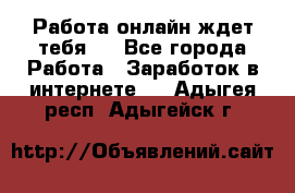 Работа онлайн ждет тебя!  - Все города Работа » Заработок в интернете   . Адыгея респ.,Адыгейск г.